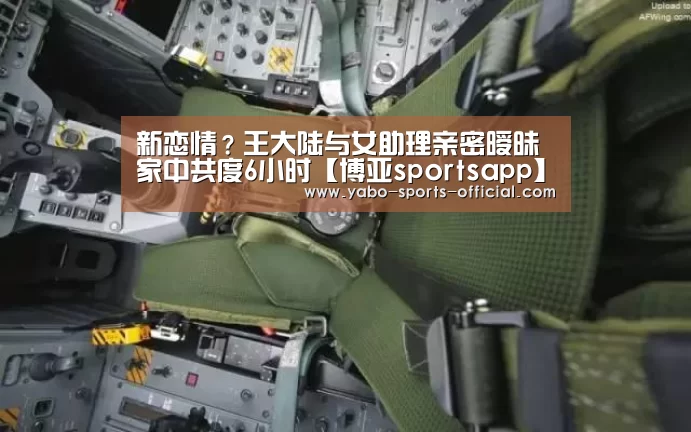 新恋情?王大陆与女助理亲密暧昧 家中共度6小时【博亚sportsapp】(图2) 博亚sports体育平台