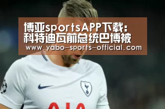 博亚sportsAPP下载:科特迪瓦前总统巴博被科当局移交给国际刑事法院(图2) 博亚sports官网