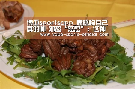 博亚sportsapp_鹿晗称自己真的帅 邓超“怒怼”：这种心态真的是……